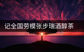 記全國勞模張步瑞酒醇茶香相伴創(chuàng)業(yè)人生