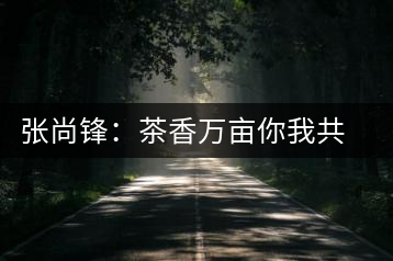 張尚鋒：茶香萬畝你我共飲卻只一杯