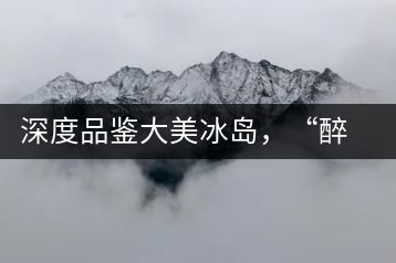 深度品鑒大美冰島，“醉”得妙