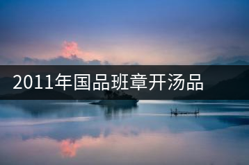 2011年國品班章開湯品鑒∣經(jīng)典回顧，王者風(fēng)范