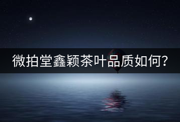 微拍堂鑫穎茶葉品質(zhì)如何？