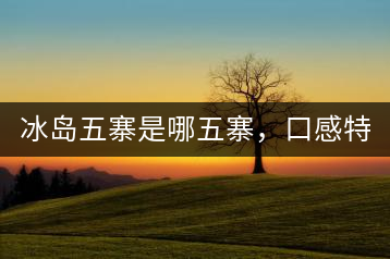 冰島五寨是哪五寨，口感特點(diǎn)介紹？