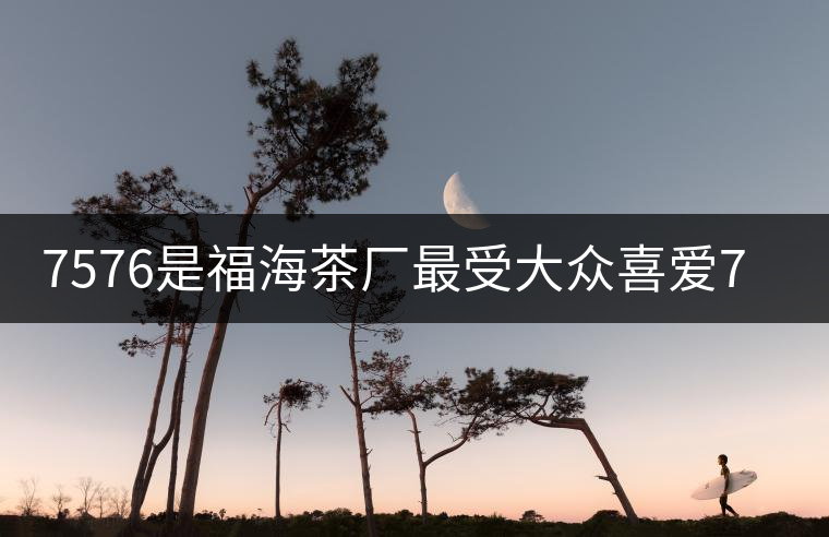 7576是福海茶廠最受大眾喜愛7576是福海茶廠最受大眾喜愛 7576是福海茶廠最受大眾喜愛7576是福海茶廠最受大眾喜愛
