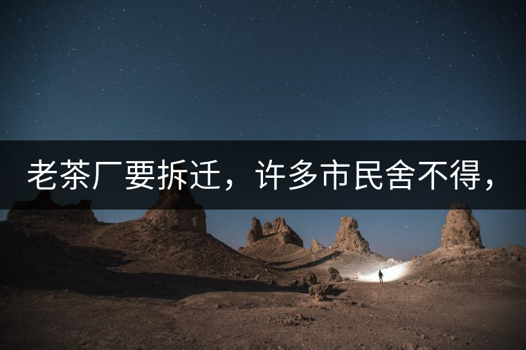 老茶廠要拆遷，許多市民舍不得，政府:全部會鏟平!老茶廠要拆遷，許多市民舍不得，政府：全部會鏟平！