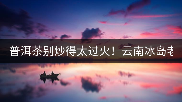 普洱茶別炒得太過火！云南冰島老寨“茶王樹”采摘權(quán)88萬成交？