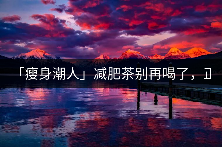 「瘦身潮人」減肥茶別再喝了，正宗的茶葉才是減肥的...「瘦身潮人」減肥茶別再喝了，正宗的茶葉才是減肥的好幫手！