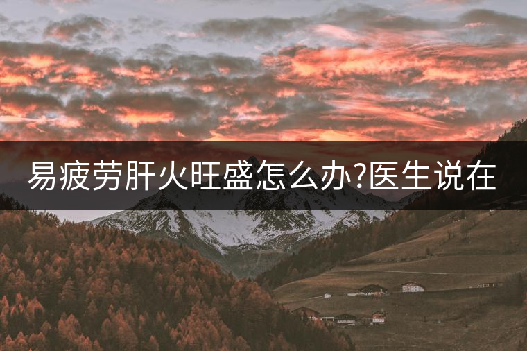 易疲勞肝火旺盛怎么辦?醫(yī)生說在家自制這個茶，減肥清...易疲勞肝火旺盛怎么辦？醫(yī)生說在家自制這個茶，減肥清肝又健脾胃
