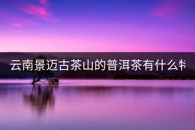 云南景邁古茶山的普洱茶有什么特點(diǎn)?云南景邁古茶山的普洱茶有什么特點(diǎn)？