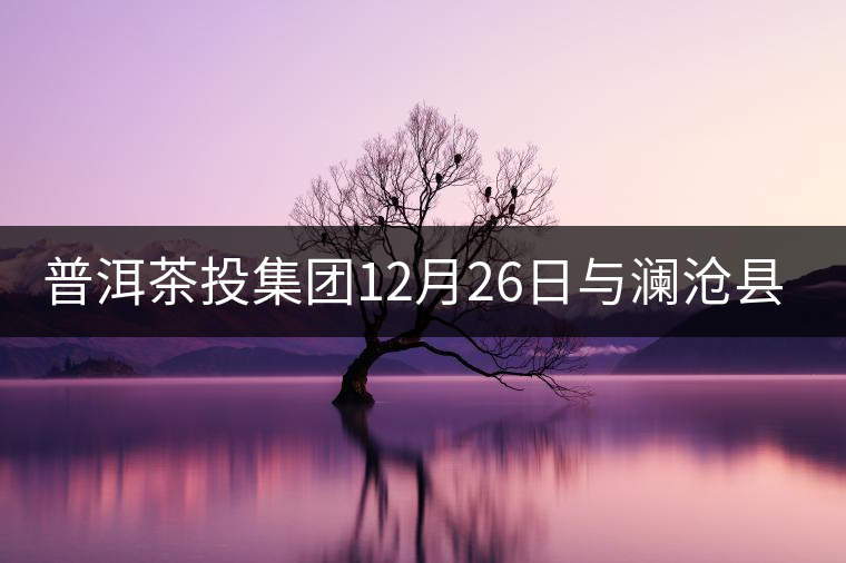 普洱茶投集團(tuán)12月26日與瀾滄縣富邦鄉(xiāng)簽約，拉開邦崴...普洱茶投集團(tuán)12月26日與瀾滄縣富邦鄉(xiāng)簽約，拉開邦崴茶區(qū)開發(fā)序幕
