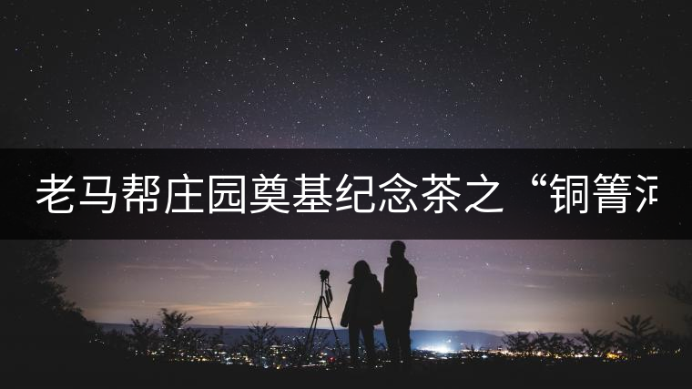 老馬幫莊園奠基紀念茶之“銅箐河老寨”即將榮耀上市...老馬幫莊園奠基紀念茶之“銅箐河老寨”即將榮耀上市，限量1333餅