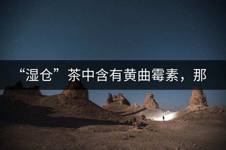 “濕倉”茶中含有黃曲霉素，那為什么“濕倉”還不取消？