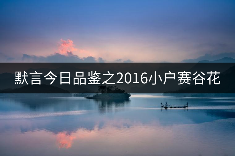 默言今日品鑒之2016小戶賽谷花 默言今日品鑒之2016小戶賽谷花