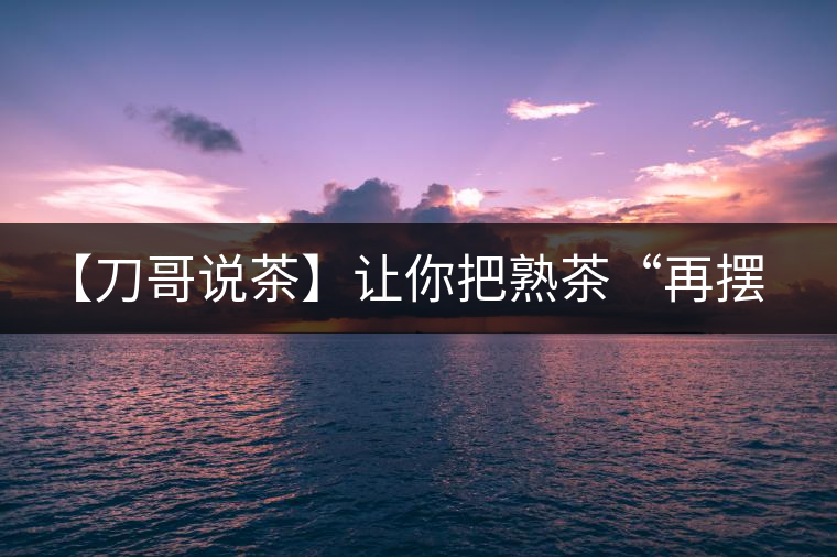 【刀哥說茶】讓你把熟茶“再擺擺，再放放”的商家就是耍流氓