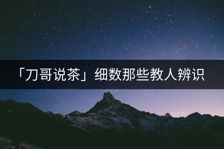 「刀哥說茶」細數(shù)那些教人辨識古樹茶的歪招 「刀哥說茶」細數(shù)那些教人辨識古樹茶的歪招