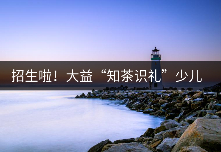 招生啦！大益“知茶識(shí)禮”少兒茶文化課程暑期班上線