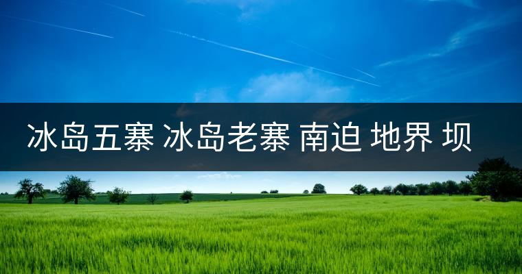 冰島五寨 冰島老寨 南迫 地界 壩歪 糯伍 哪個為真冰島五寨 冰島老寨 南迫 地界 壩歪 糯伍 哪個為真 冰島五寨 冰島老寨 南迫 地界 壩歪 糯伍 哪個為真冰島五寨 冰島老寨 南迫 地界 壩歪 糯伍 哪個為真