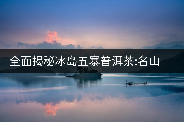 全面揭秘冰島五寨普洱茶:名山名寨，盡享冰糖韻全面揭秘冰島五寨普洱茶：名山名寨，盡享冰糖韻