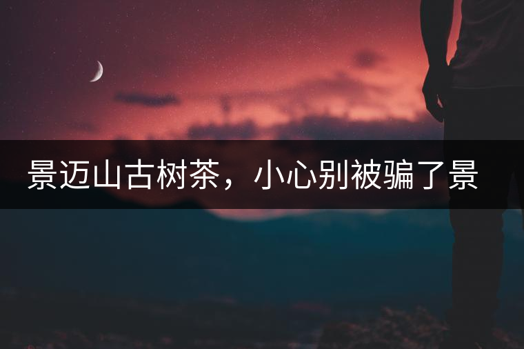 景邁山古樹(shù)茶，小心別被騙了景邁山古樹(shù)茶，小心別被騙了