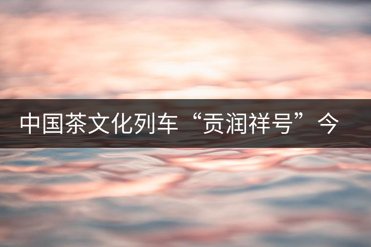 中國茶文化列車“貢潤祥號(hào)”今日首發(fā)