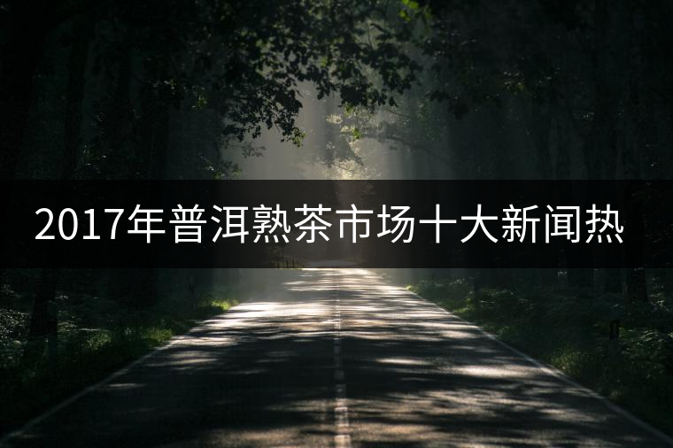 2017年普洱熟茶市場十大新聞熱點 2017年普洱熟茶市場十大新聞熱點
