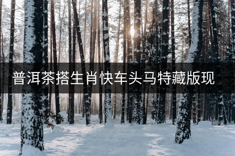 普洱茶搭生肖快車(chē)頭馬特藏版現(xiàn)身海口市場(chǎng)