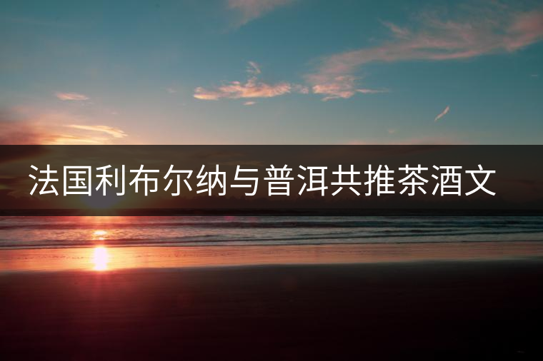 法國(guó)利布爾納與普洱共推茶酒文化 法國(guó)利布爾納與普洱共推茶酒文化