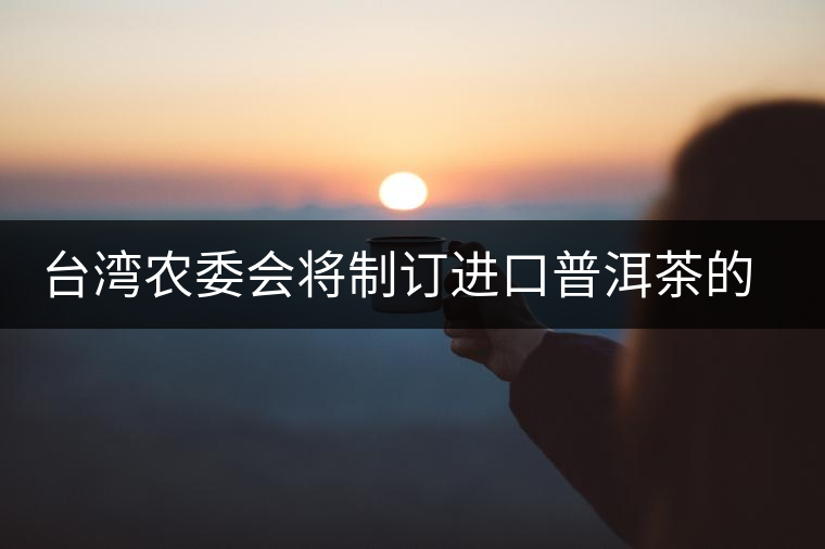 臺灣農(nóng)委會將制訂進口普洱茶的認定標準 臺灣農(nóng)委會將制訂進口普洱茶的認定標準