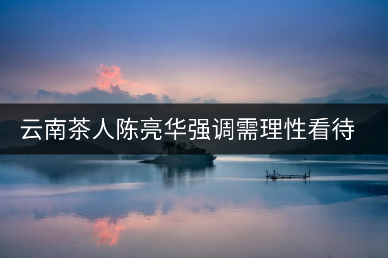 云南茶人陳亮華強(qiáng)調(diào)需理性看待茶市場(chǎng) 云南茶人陳亮華強(qiáng)調(diào)需理性看待茶市場(chǎng)