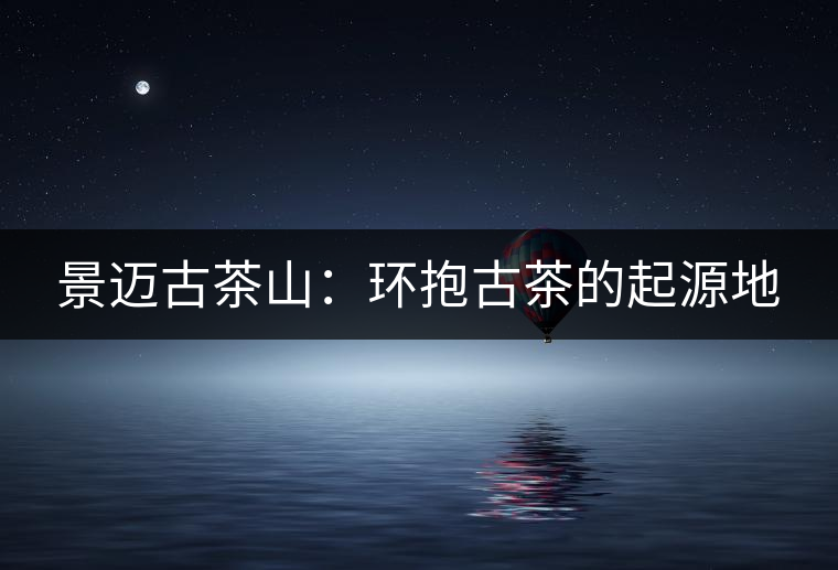 景邁古茶山:環(huán)抱古茶的起源地 景邁古茶山:環(huán)抱古茶的起源地