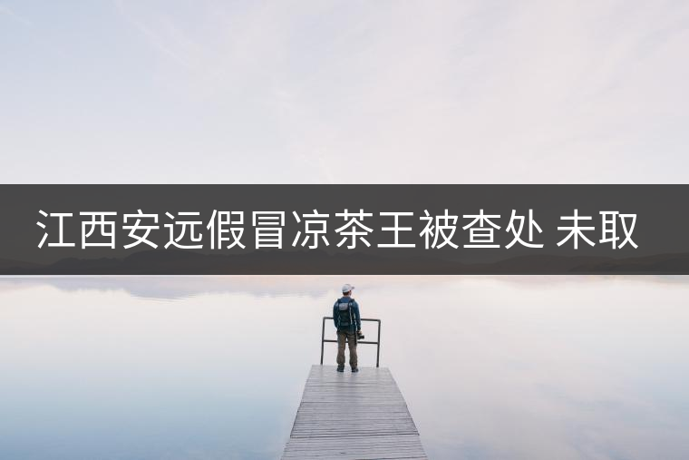 江西安遠(yuǎn)假冒涼茶王被查處 未取得生產(chǎn)許可證
