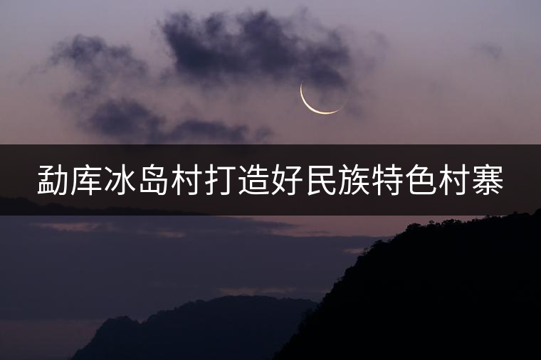 勐庫(kù)冰島村打造好民族特色村寨 勐庫(kù)冰島村打造好民族特色村寨