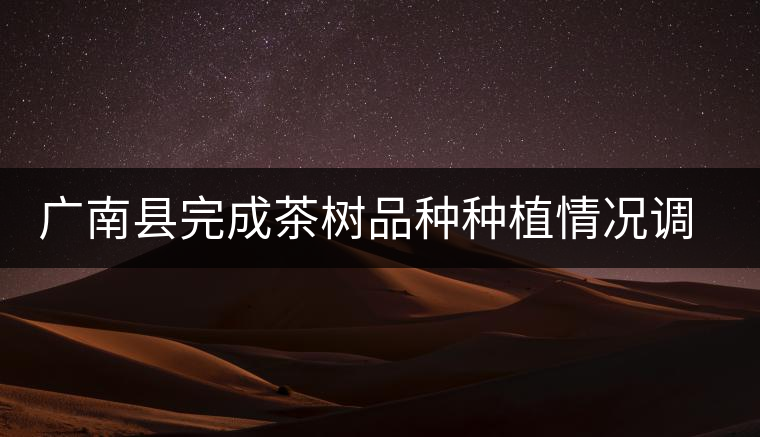 廣南縣完成茶樹品種種植情況調(diào)查工作 廣南縣完成茶樹品種種植情況調(diào)查工作