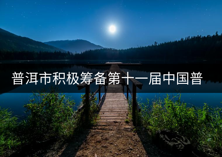 普洱市積極籌備第十一屆中國普洱茶節(jié) 普洱市積極籌備第十一屆中國普洱茶節(jié)