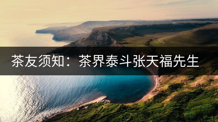 茶友須知:茶界泰斗張?zhí)旄O壬c天福集團的關系 茶友須知:茶界泰斗張?zhí)旄O壬c天福集團的關系