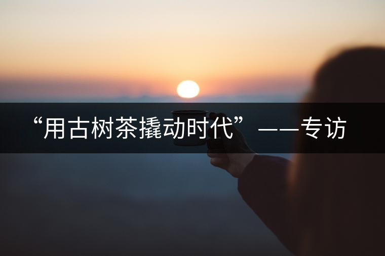 “用古樹茶撬動(dòng)時(shí)代”——專訪“古普會(huì)”會(huì)長黃小元 “用古樹茶撬動(dòng)時(shí)代”——專訪“古普會(huì)”會(huì)長黃小元