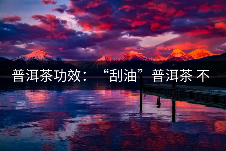 普洱茶功效:“刮油”普洱茶 不節(jié)食減肥又養(yǎng)生 普洱茶功效:“刮油”普洱茶 不節(jié)食減肥又養(yǎng)生