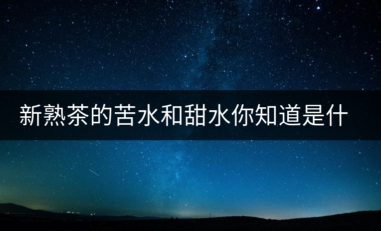 新熟茶的苦水和甜水你知道是什么意思嗎？