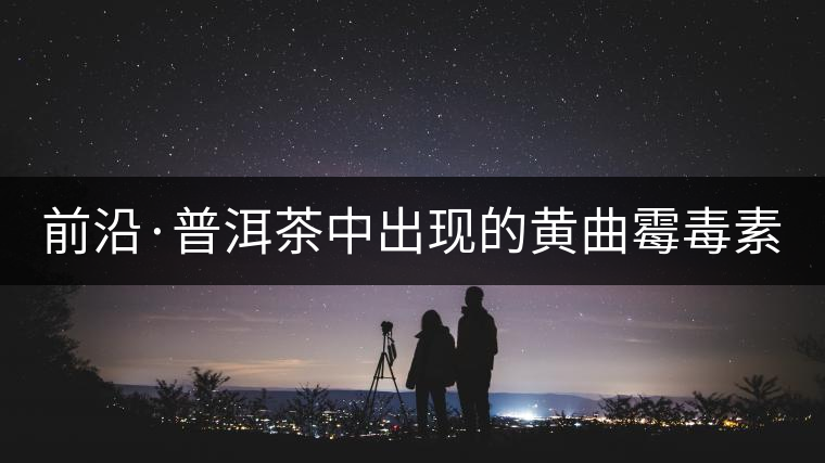 前沿·普洱茶中出現的黃曲霉毒素源于二次污染（上）