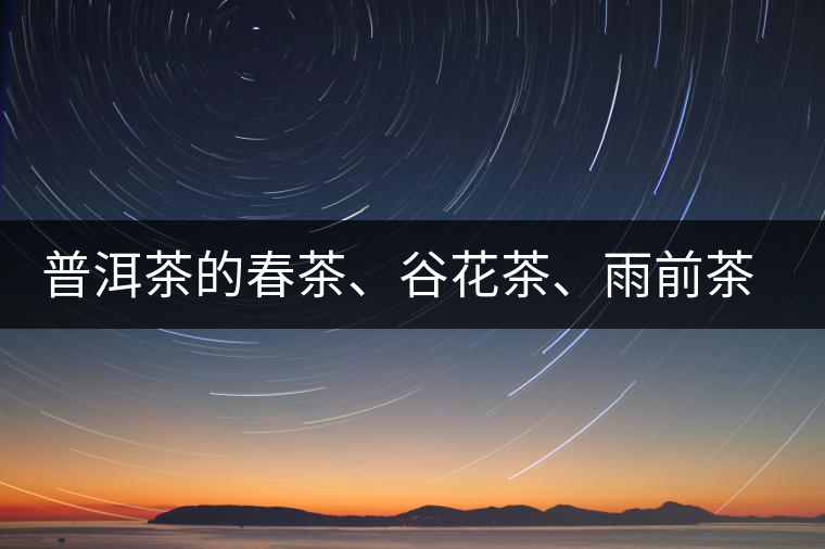 普洱茶的春茶、谷花茶、雨前茶、雨水茶如何界定？