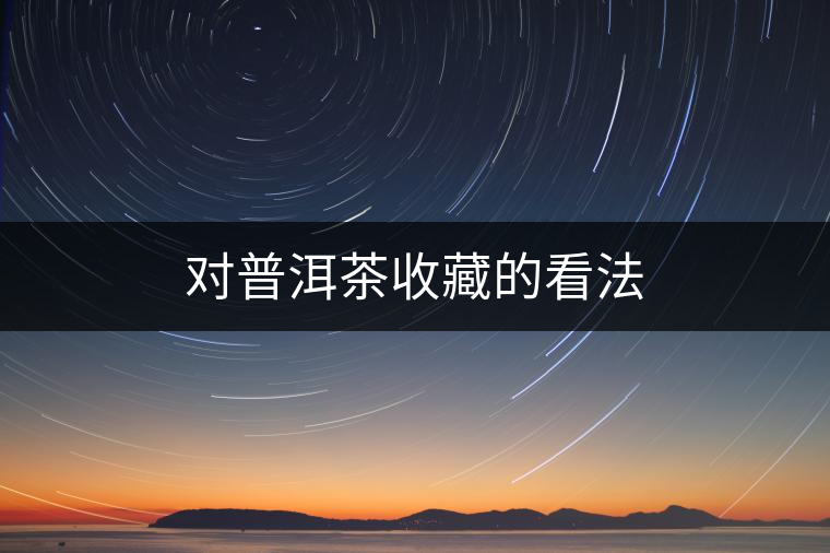 對(duì)普洱茶收藏的看法 對(duì)普洱茶收藏的看法