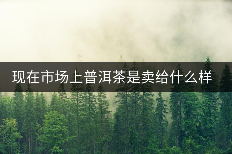 現(xiàn)在市場上普洱茶是賣給什么樣的消費者？