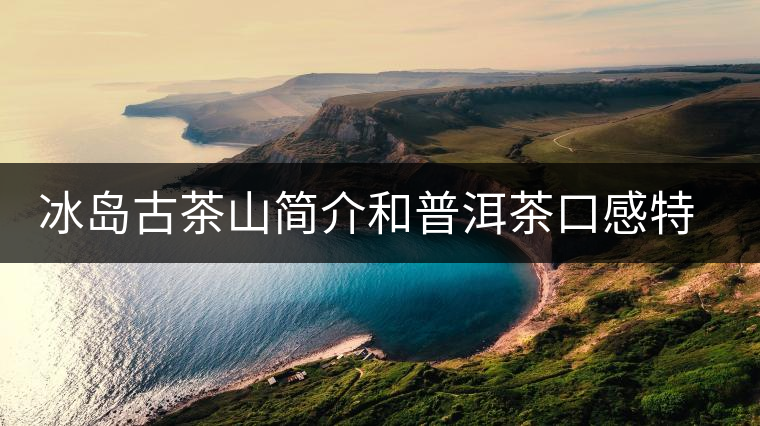 冰島古茶山簡介和普洱茶口感特點(diǎn) 冰島古茶山簡介和普洱茶口感特點(diǎn)