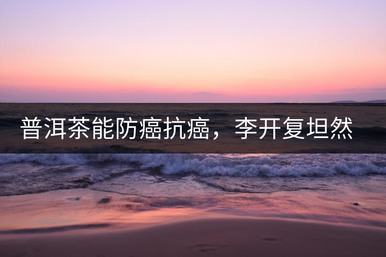 普洱茶能防癌抗癌，李開復(fù)坦然面對癌癥