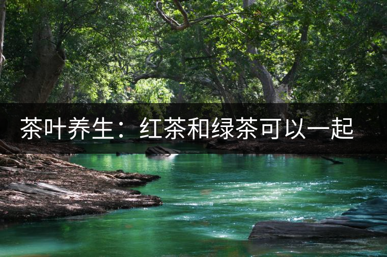 茶葉養(yǎng)生：紅茶和綠茶可以一起喝嗎？