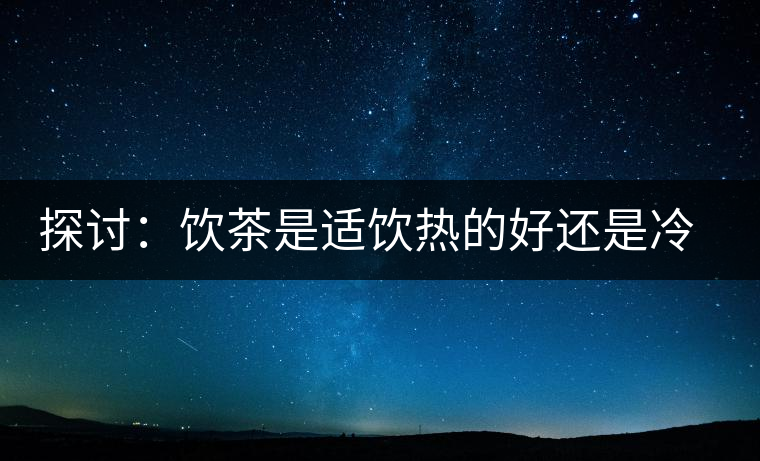 探討：飲茶是適飲熱的好還是冷的好？
