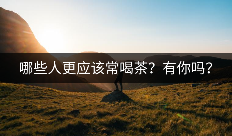 哪些人更應(yīng)該常喝茶？有你嗎？