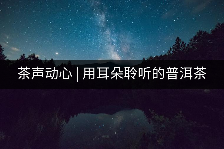 茶聲動心 | 用耳朵聆聽的普洱茶 茶聲動心 | 用耳朵聆聽的普洱茶