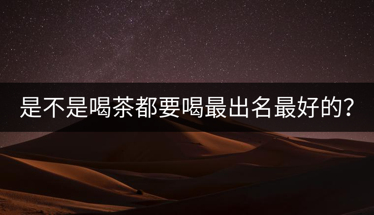 是不是喝茶都要喝最出名最好的? 是不是喝茶都要喝最出名最好的?