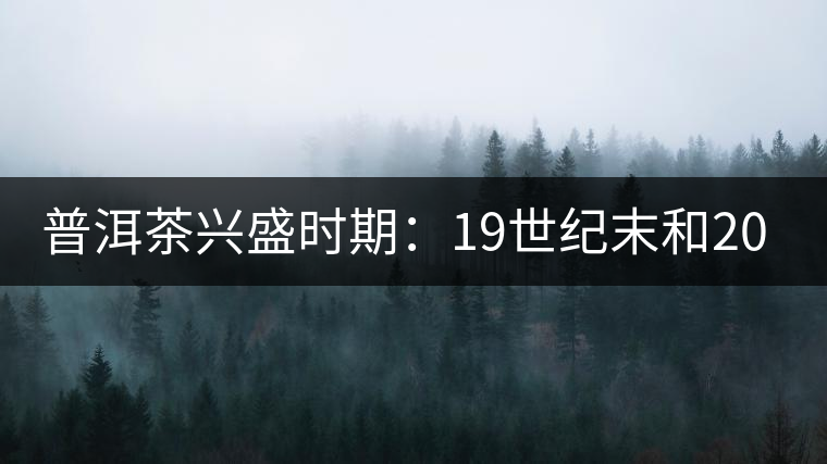 普洱茶興盛時期：19世紀(jì)末和20世紀(jì)30年代后