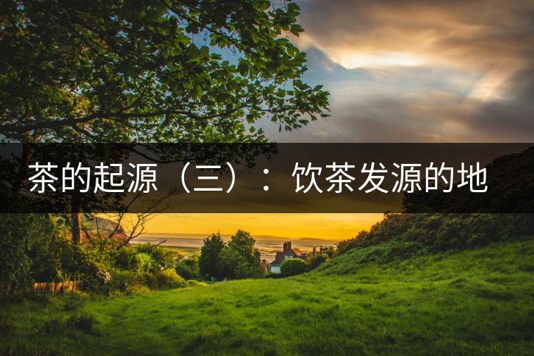 茶的起源（三）：飲茶發(fā)源的地點考證